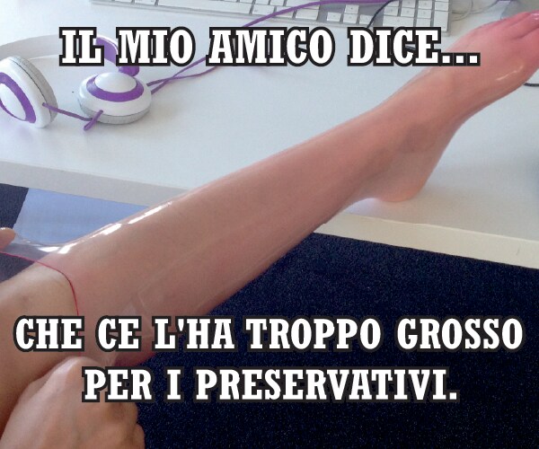 Il mio amico dice…  che ce l’ha troppo grosso per i preservativi.
